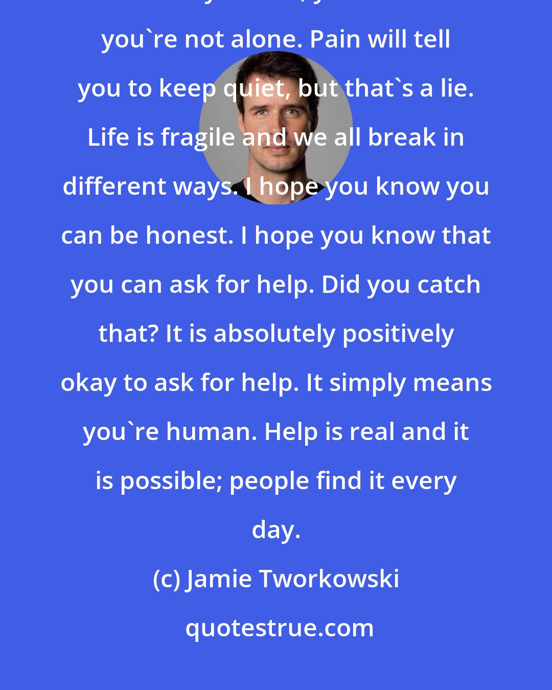 Jamie Tworkowski: More than anything, my wish for you is this: That when your awful darkest days come, you will know you're not alone. Pain will tell you to keep quiet, but that's a lie. Life is fragile and we all break in different ways. I hope you know you can be honest. I hope you know that you can ask for help. Did you catch that? It is absolutely positively okay to ask for help. It simply means you're human. Help is real and it is possible; people find it every day.