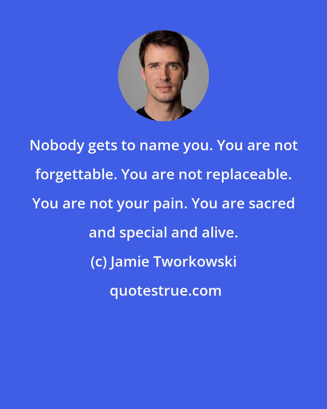 Jamie Tworkowski: Nobody gets to name you. You are not forgettable. You are not replaceable. You are not your pain. You are sacred and special and alive.