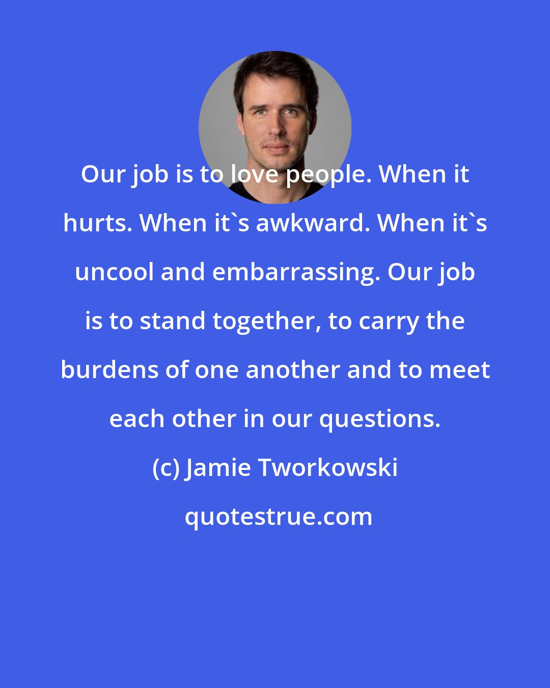 Jamie Tworkowski: Our job is to love people. When it hurts. When it's awkward. When it's uncool and embarrassing. Our job is to stand together, to carry the burdens of one another and to meet each other in our questions.