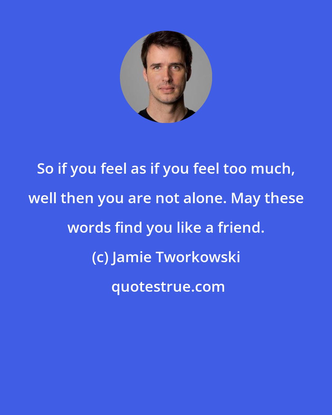 Jamie Tworkowski: So if you feel as if you feel too much, well then you are not alone. May these words find you like a friend.