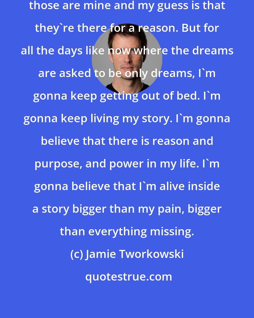 Jamie Tworkowski: There are dreams inside of me and those are mine and my guess is that they're there for a reason. But for all the days like now where the dreams are asked to be only dreams, I'm gonna keep getting out of bed. I'm gonna keep living my story. I'm gonna believe that there is reason and purpose, and power in my life. I'm gonna believe that I'm alive inside a story bigger than my pain, bigger than everything missing.