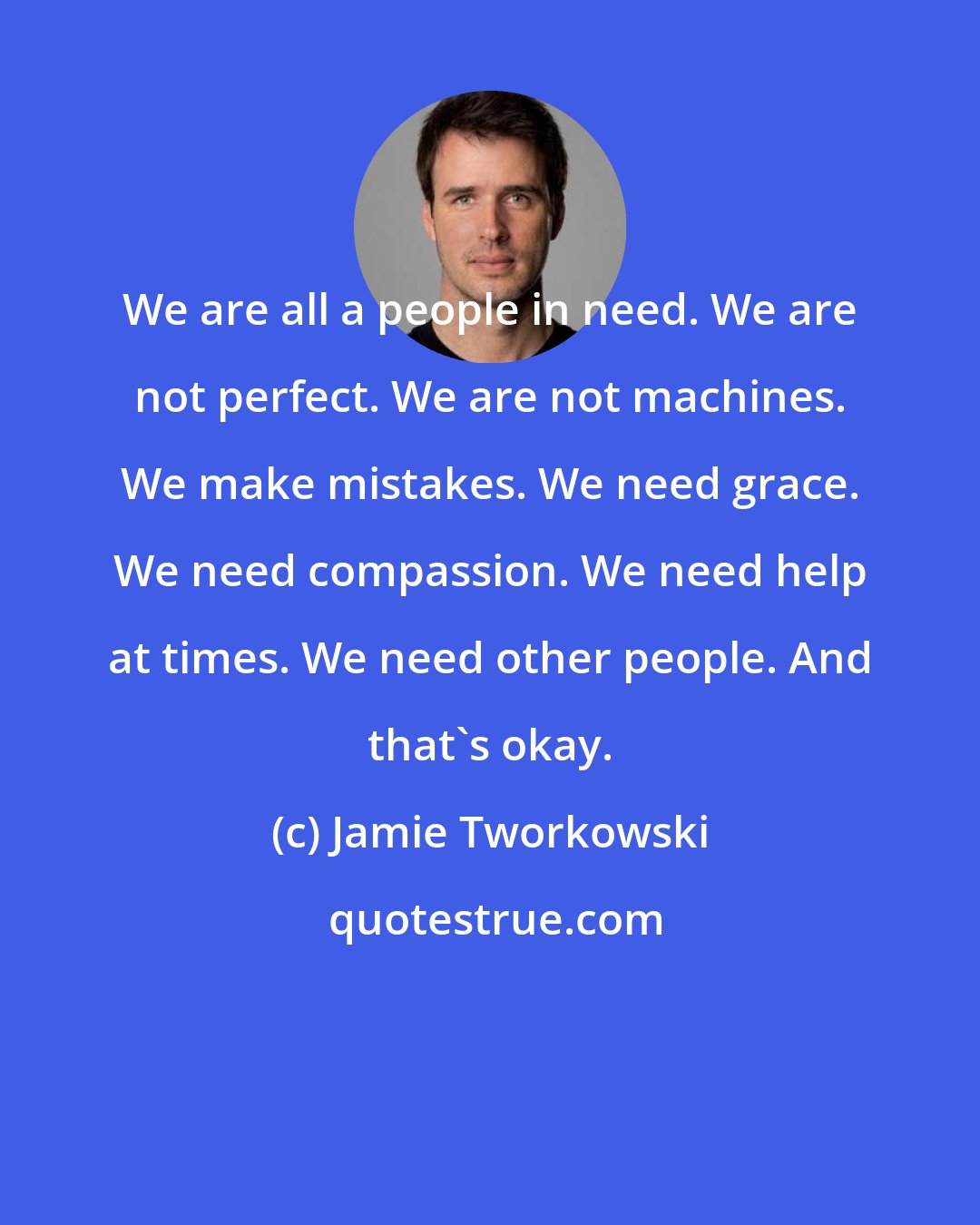 Jamie Tworkowski: We are all a people in need. We are not perfect. We are not machines. We make mistakes. We need grace. We need compassion. We need help at times. We need other people. And that's okay.