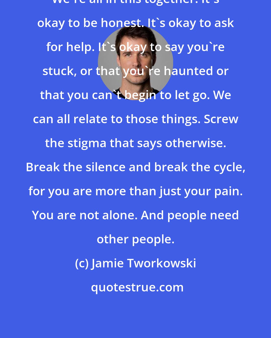 Jamie Tworkowski: We're all in this together. It's okay to be honest. It's okay to ask for help. It's okay to say you're stuck, or that you're haunted or that you can't begin to let go. We can all relate to those things. Screw the stigma that says otherwise. Break the silence and break the cycle, for you are more than just your pain. You are not alone. And people need other people.