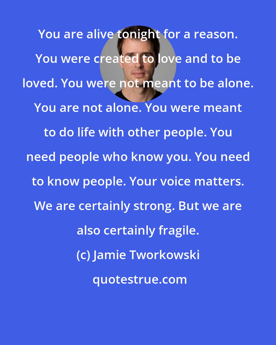 Jamie Tworkowski: You are alive tonight for a reason. You were created to love and to be loved. You were not meant to be alone. You are not alone. You were meant to do life with other people. You need people who know you. You need to know people. Your voice matters. We are certainly strong. But we are also certainly fragile.