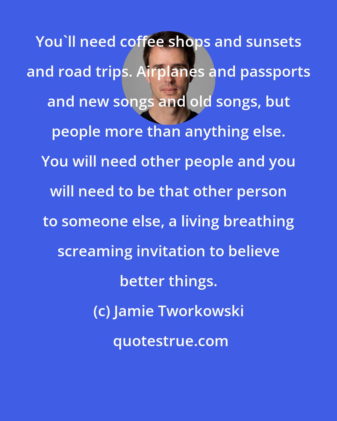 Jamie Tworkowski: You'll need coffee shops and sunsets and road trips. Airplanes and passports and new songs and old songs, but people more than anything else. You will need other people and you will need to be that other person to someone else, a living breathing screaming invitation to believe better things.