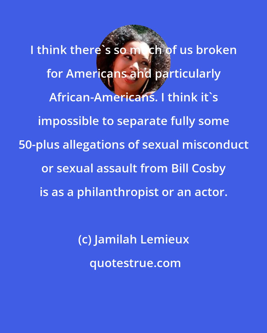 Jamilah Lemieux: I think there`s so much of us broken for Americans and particularly African-Americans. I think it`s impossible to separate fully some 50-plus allegations of sexual misconduct or sexual assault from Bill Cosby is as a philanthropist or an actor.