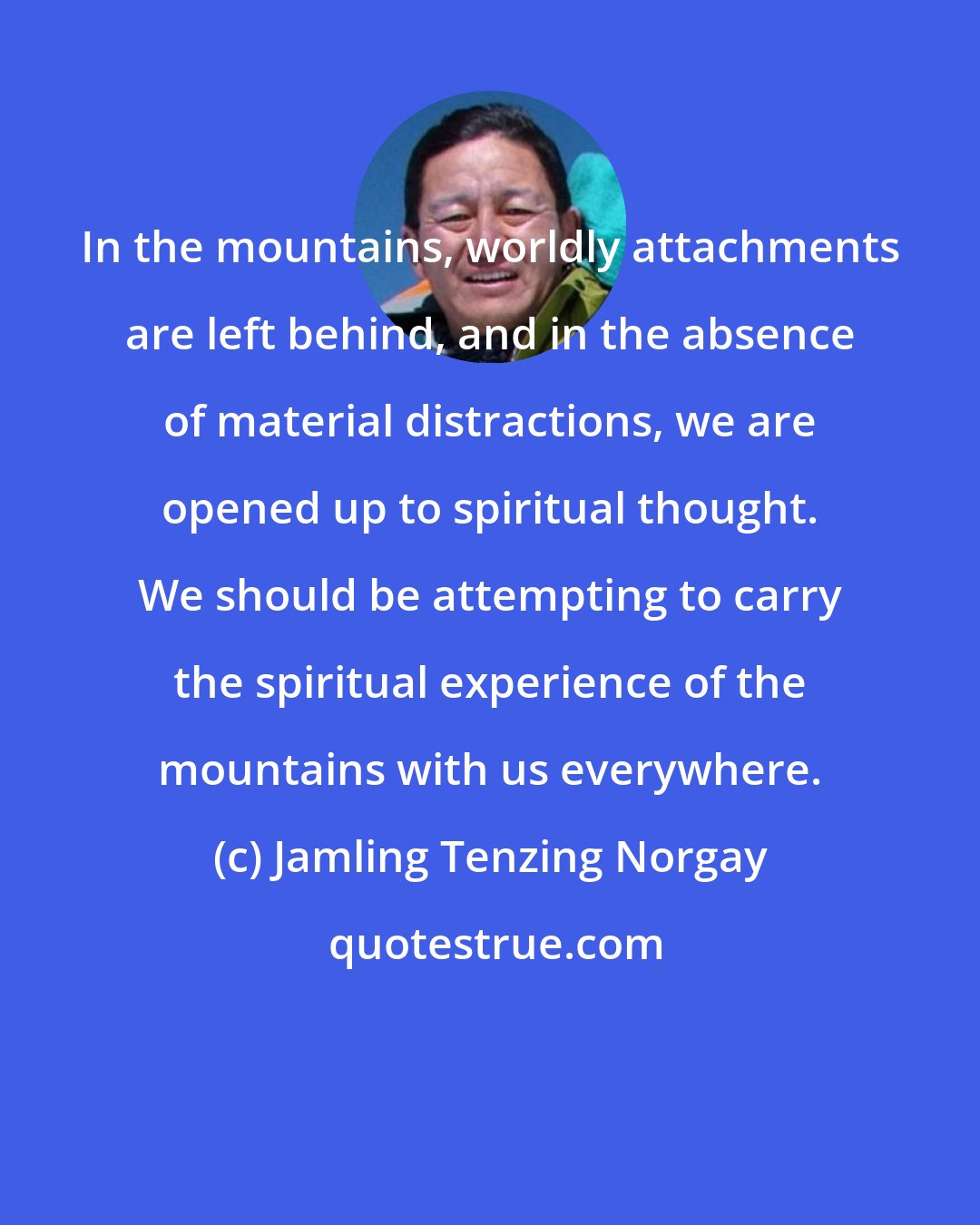 Jamling Tenzing Norgay: In the mountains, worldly attachments are left behind, and in the absence of material distractions, we are opened up to spiritual thought. We should be attempting to carry the spiritual experience of the mountains with us everywhere.