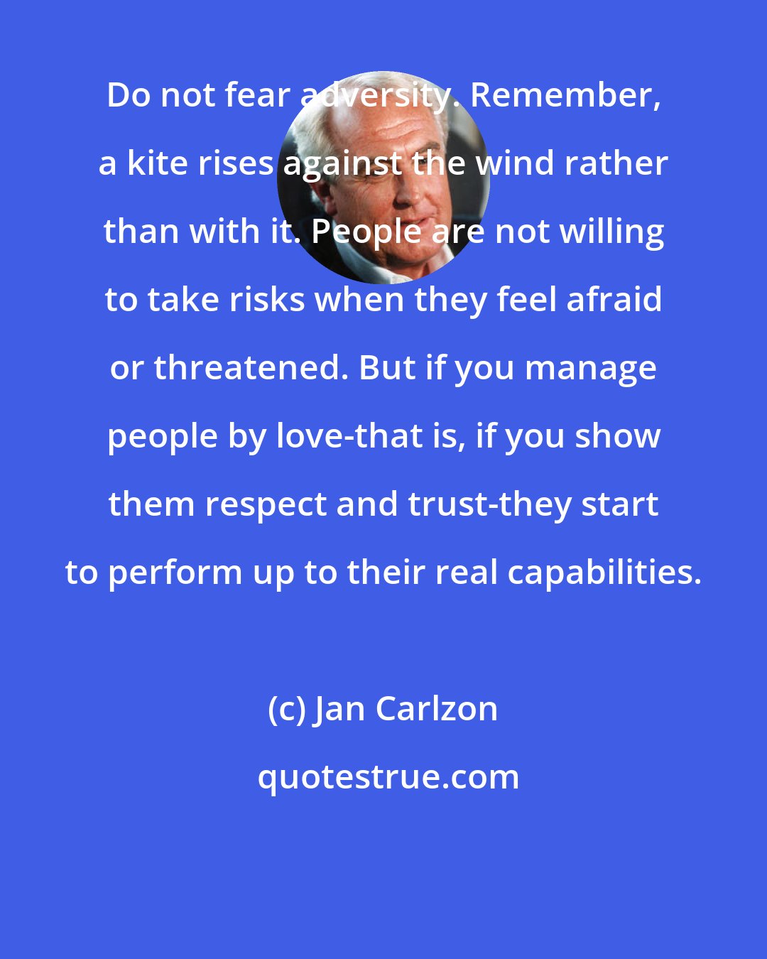 Jan Carlzon: Do not fear adversity. Remember, a kite rises against the wind rather than with it. People are not willing to take risks when they feel afraid or threatened. But if you manage people by love-that is, if you show them respect and trust-they start to perform up to their real capabilities.