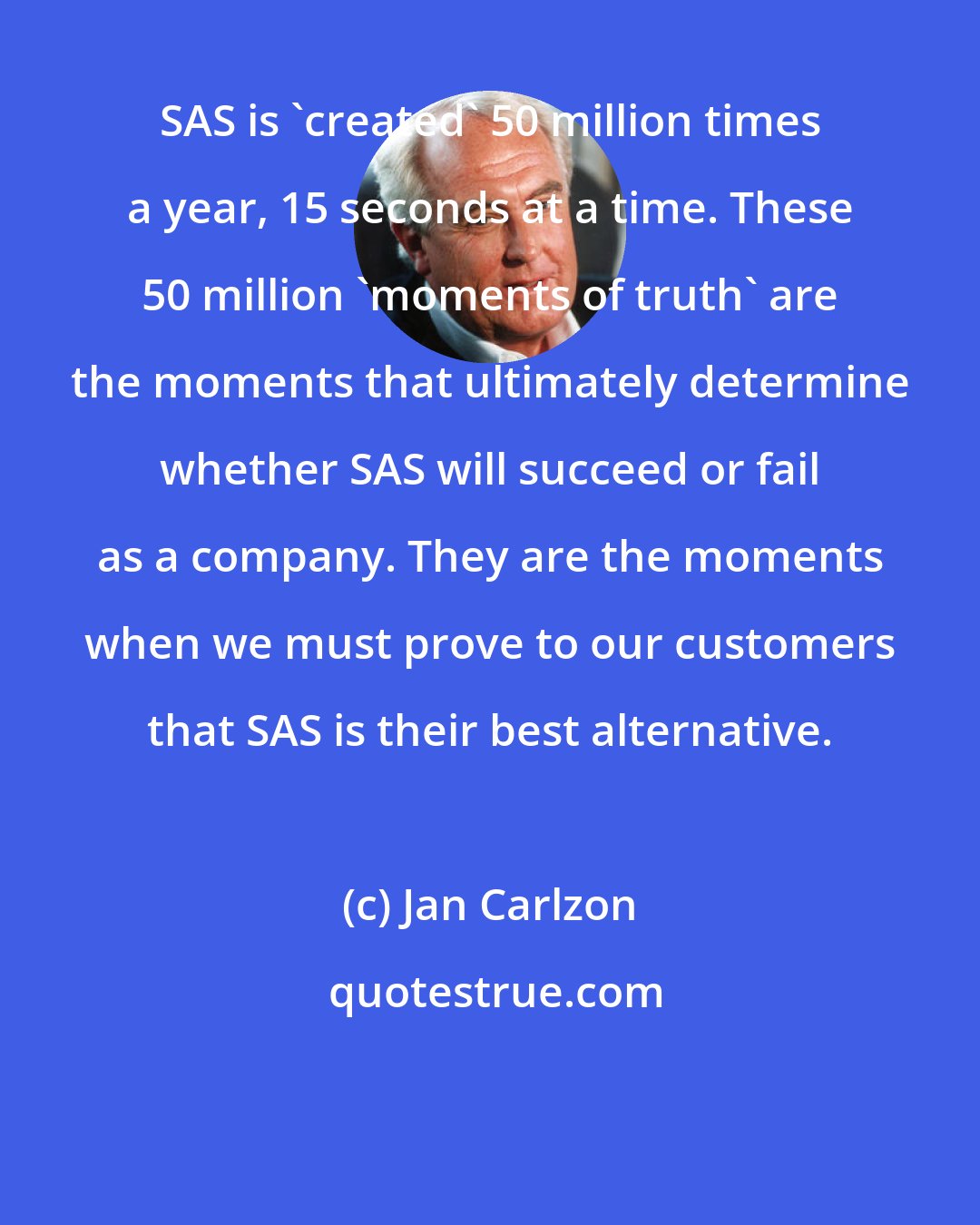 Jan Carlzon: SAS is 'created' 50 million times a year, 15 seconds at a time. These 50 million 'moments of truth' are the moments that ultimately determine whether SAS will succeed or fail as a company. They are the moments when we must prove to our customers that SAS is their best alternative.