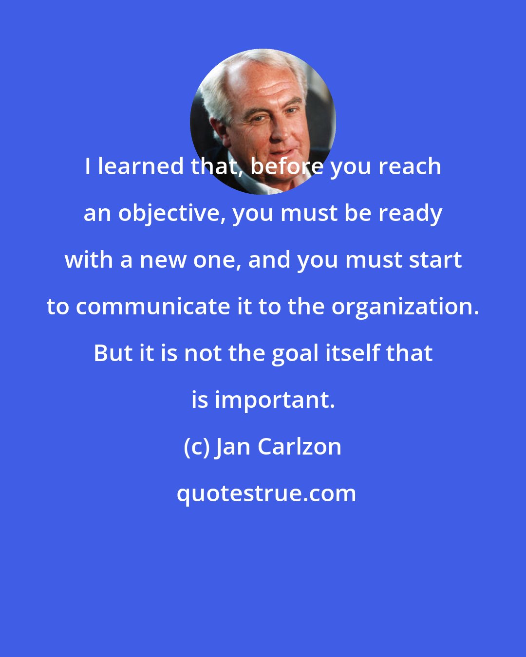 Jan Carlzon: I learned that, before you reach an objective, you must be ready with a new one, and you must start to communicate it to the organization. But it is not the goal itself that is important.