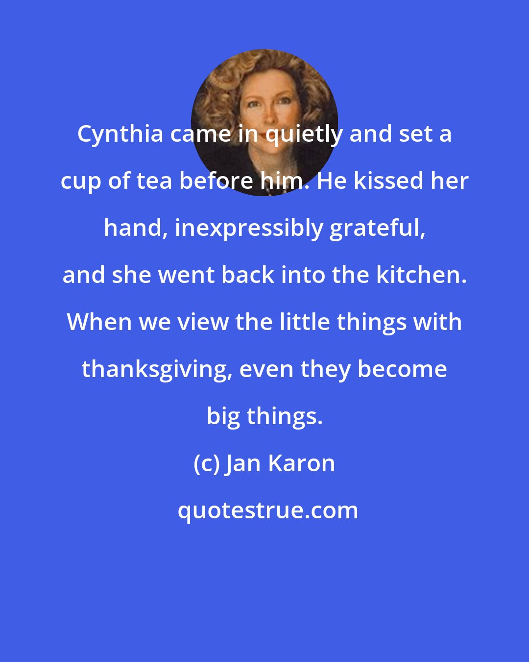 Jan Karon: Cynthia came in quietly and set a cup of tea before him. He kissed her hand, inexpressibly grateful, and she went back into the kitchen. When we view the little things with thanksgiving, even they become big things.