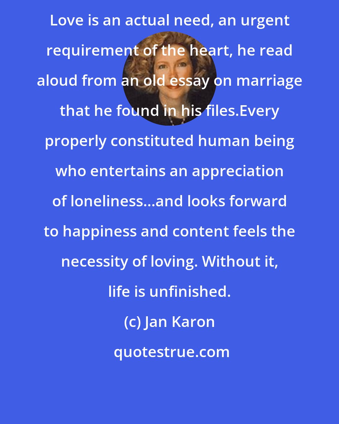 Jan Karon: Love is an actual need, an urgent requirement of the heart, he read aloud from an old essay on marriage that he found in his files.Every properly constituted human being who entertains an appreciation of loneliness...and looks forward to happiness and content feels the necessity of loving. Without it, life is unfinished.
