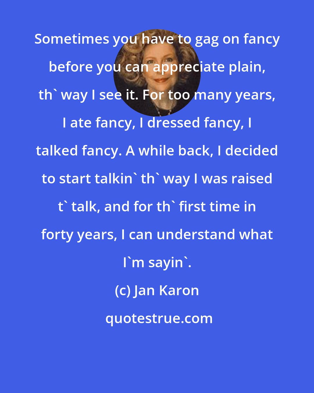 Jan Karon: Sometimes you have to gag on fancy before you can appreciate plain, th' way I see it. For too many years, I ate fancy, I dressed fancy, I talked fancy. A while back, I decided to start talkin' th' way I was raised t' talk, and for th' first time in forty years, I can understand what I'm sayin'.