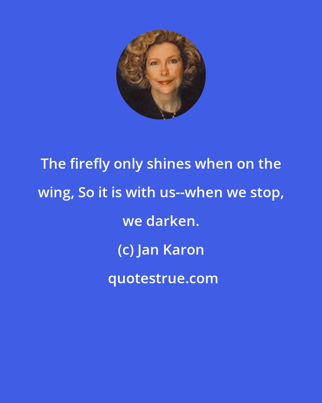 Jan Karon: The firefly only shines when on the wing, So it is with us--when we stop, we darken.