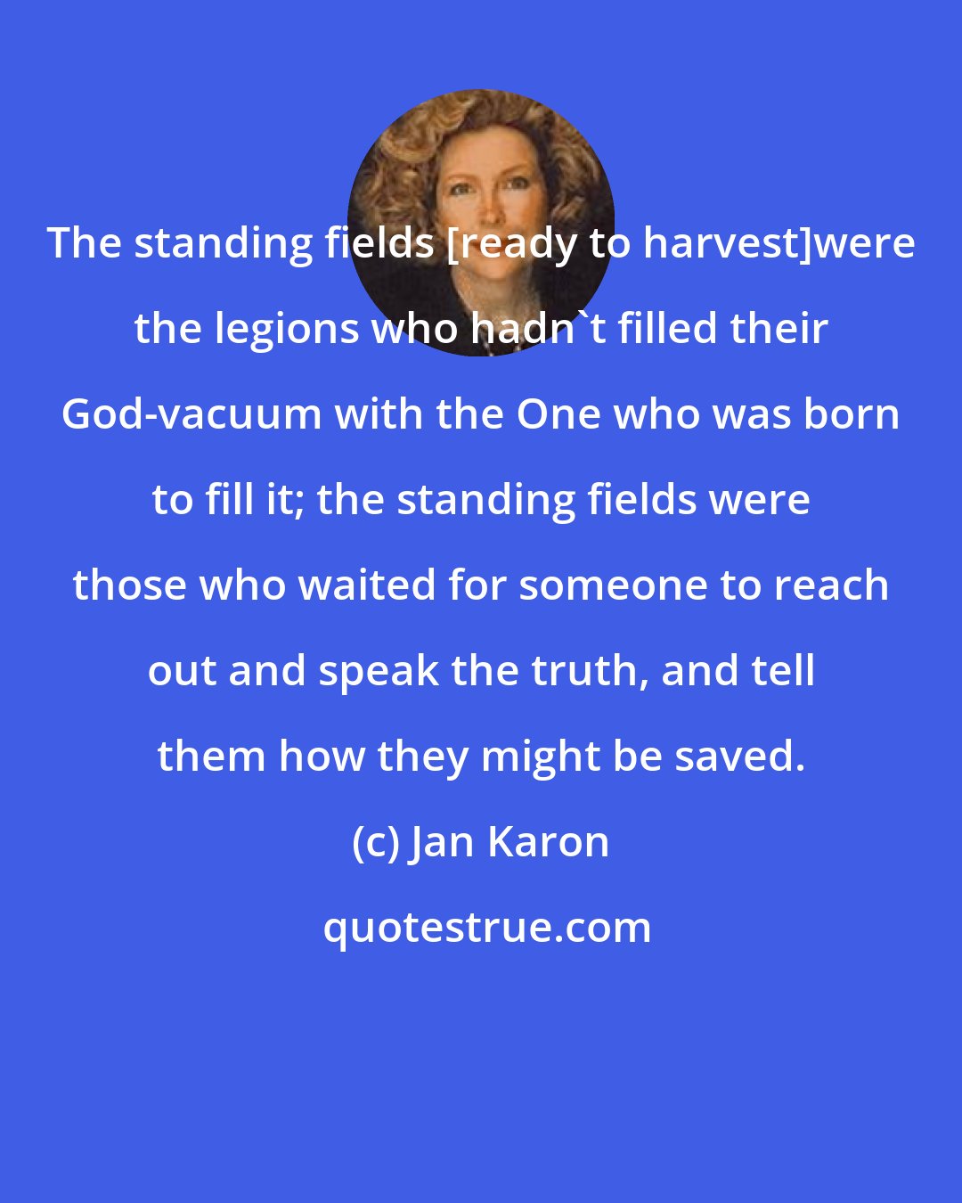 Jan Karon: The standing fields [ready to harvest]were the legions who hadn't filled their God-vacuum with the One who was born to fill it; the standing fields were those who waited for someone to reach out and speak the truth, and tell them how they might be saved.