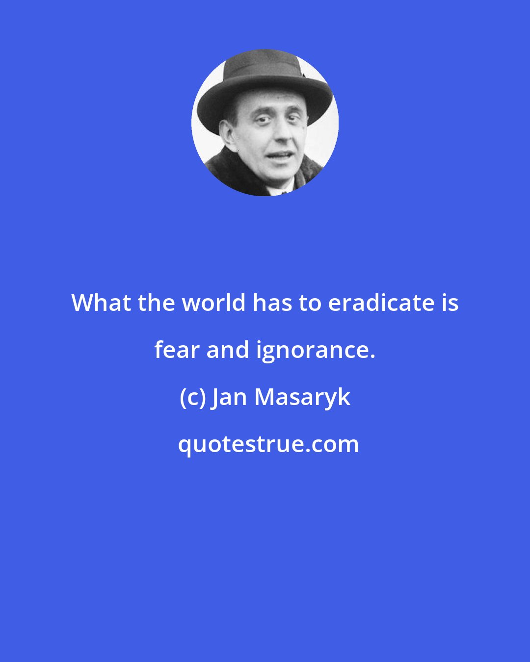 Jan Masaryk: What the world has to eradicate is fear and ignorance.