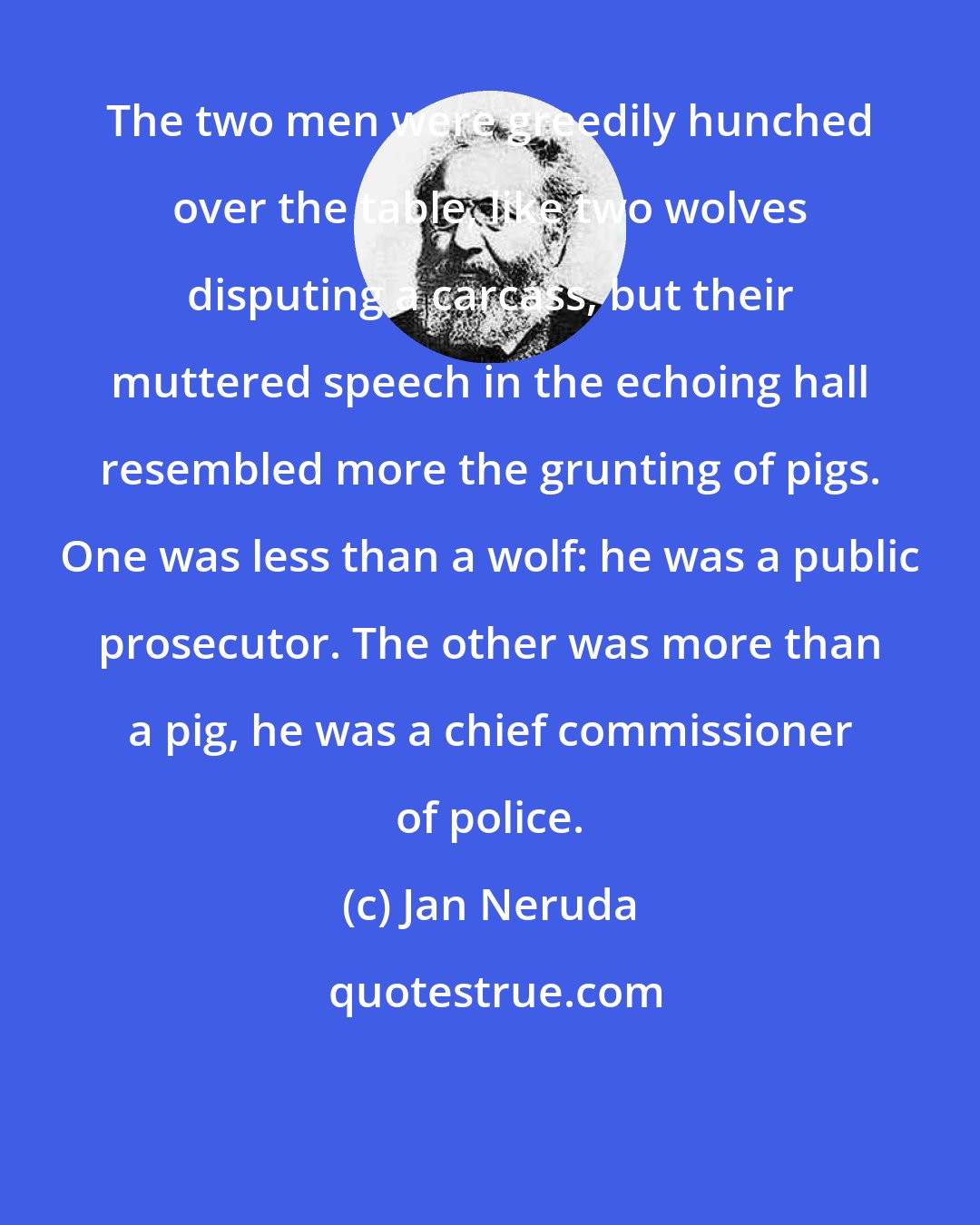 Jan Neruda: The two men were greedily hunched over the table, like two wolves disputing a carcass, but their muttered speech in the echoing hall resembled more the grunting of pigs. One was less than a wolf: he was a public prosecutor. The other was more than a pig, he was a chief commissioner of police.