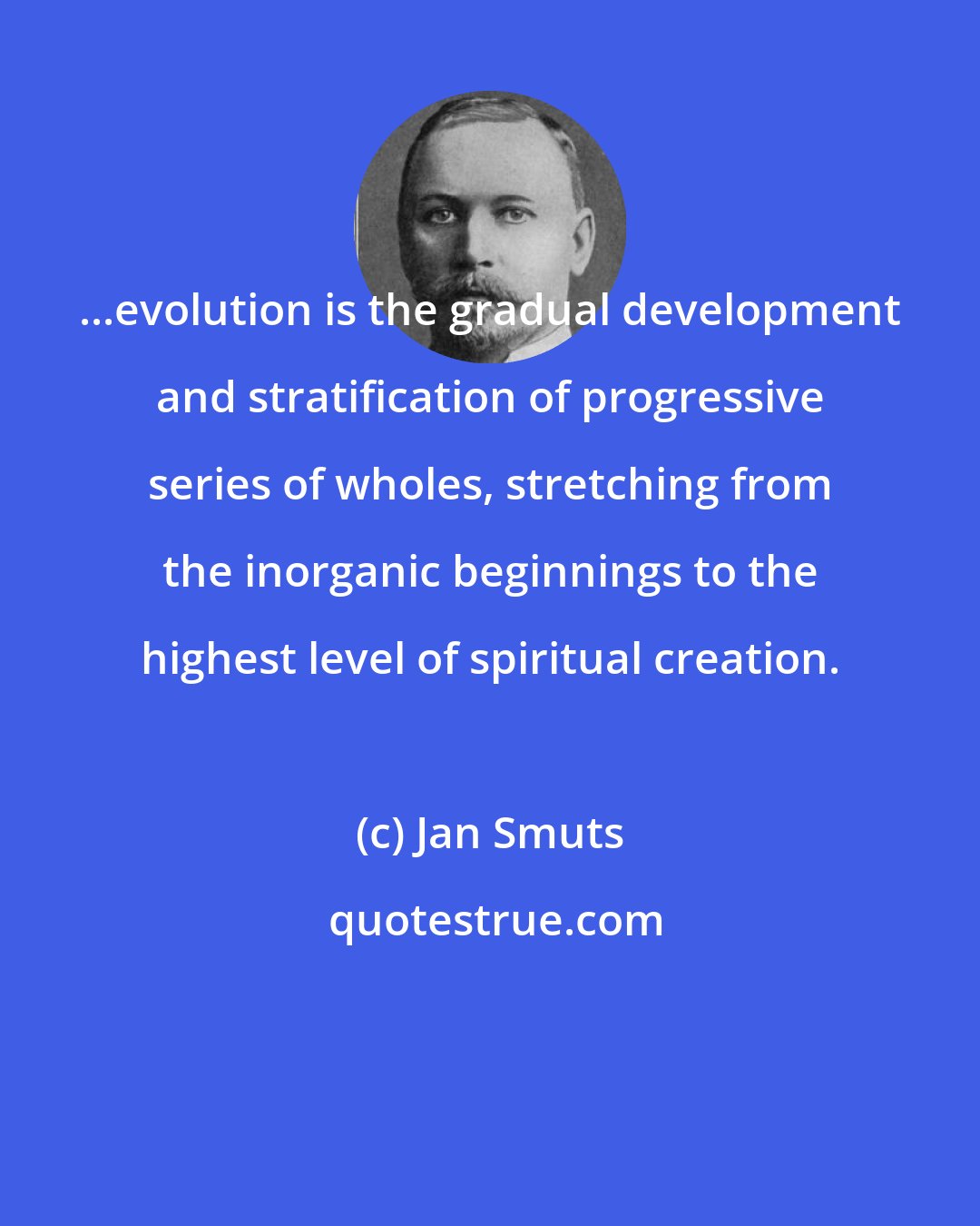 Jan Smuts: ...evolution is the gradual development and stratification of progressive series of wholes, stretching from the inorganic beginnings to the highest level of spiritual creation.