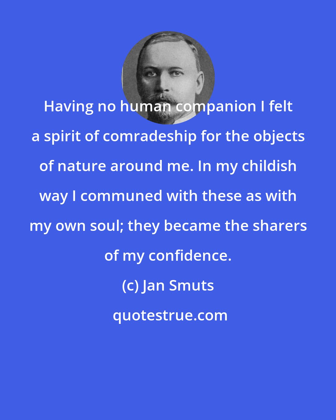 Jan Smuts: Having no human companion I felt a spirit of comradeship for the objects of nature around me. In my childish way I communed with these as with my own soul; they became the sharers of my confidence.