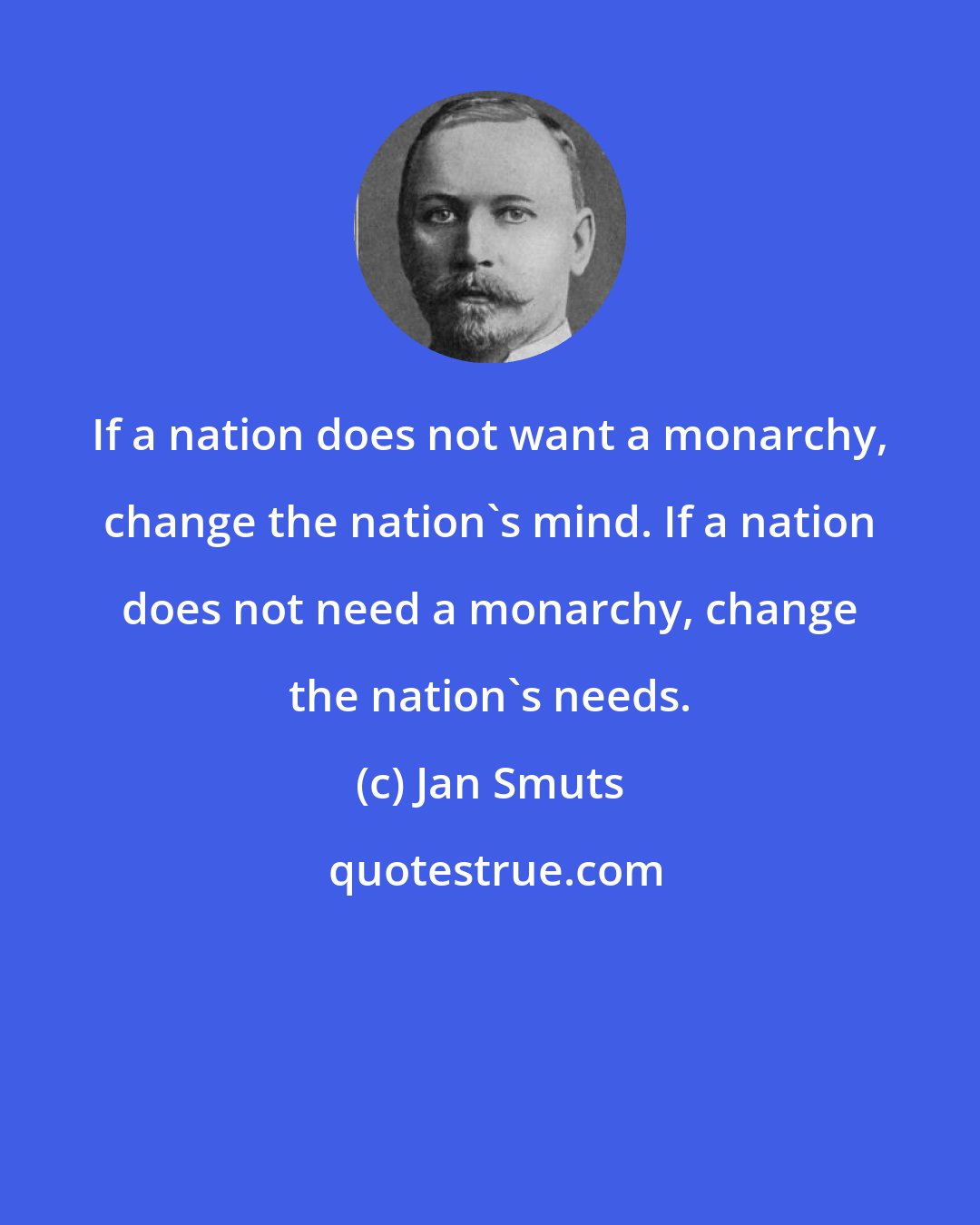 Jan Smuts: If a nation does not want a monarchy, change the nation's mind. If a nation does not need a monarchy, change the nation's needs.