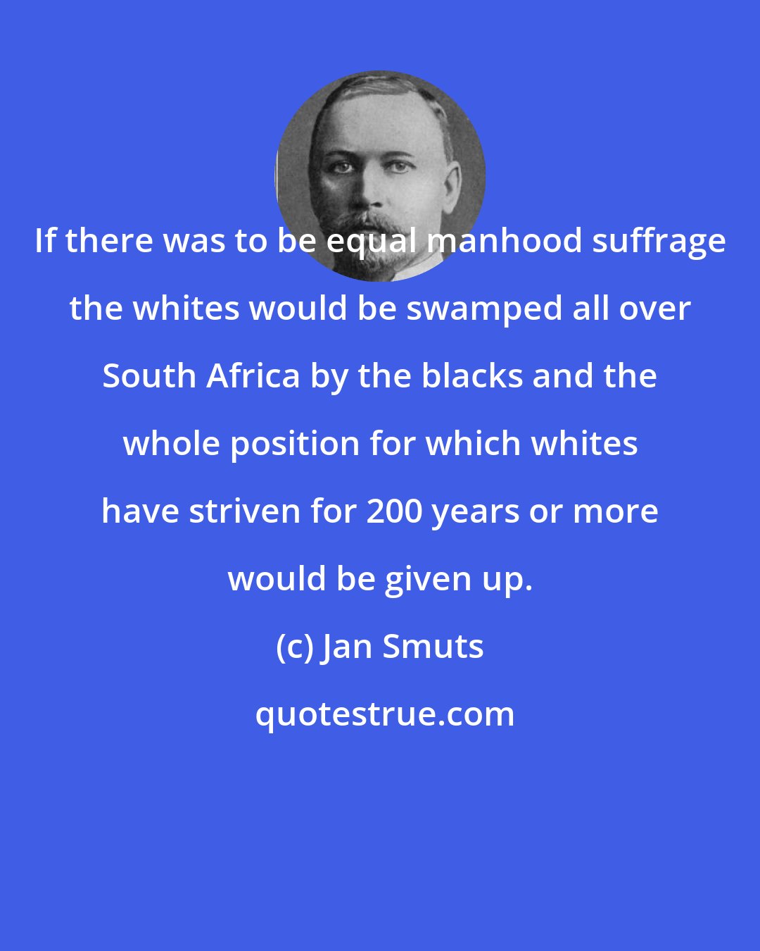 Jan Smuts: If there was to be equal manhood suffrage the whites would be swamped all over South Africa by the blacks and the whole position for which whites have striven for 200 years or more would be given up.