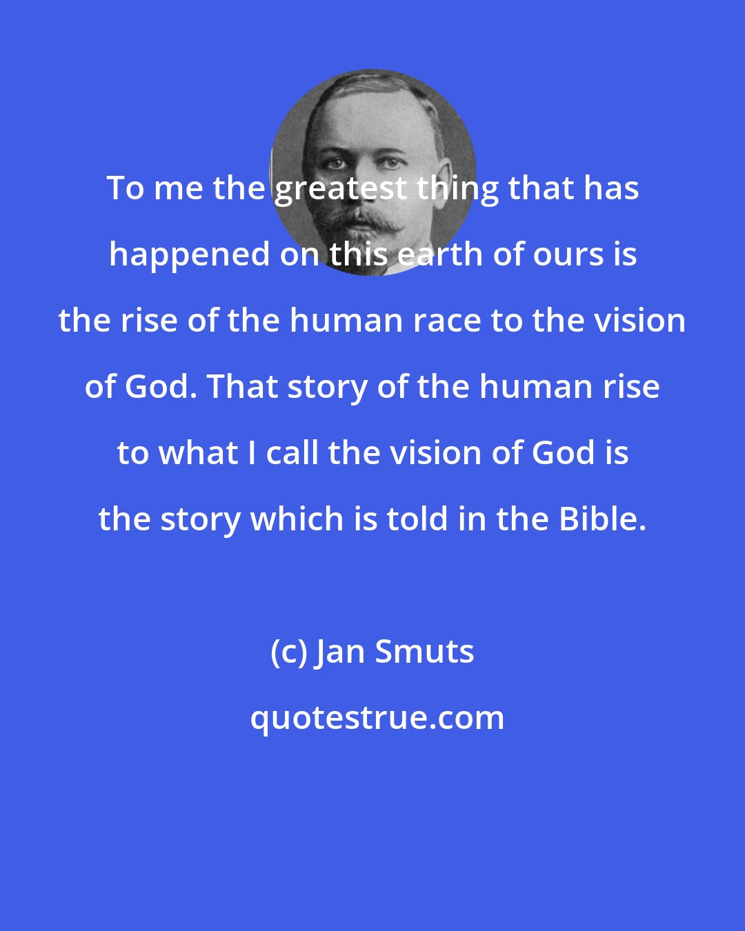 Jan Smuts: To me the greatest thing that has happened on this earth of ours is the rise of the human race to the vision of God. That story of the human rise to what I call the vision of God is the story which is told in the Bible.