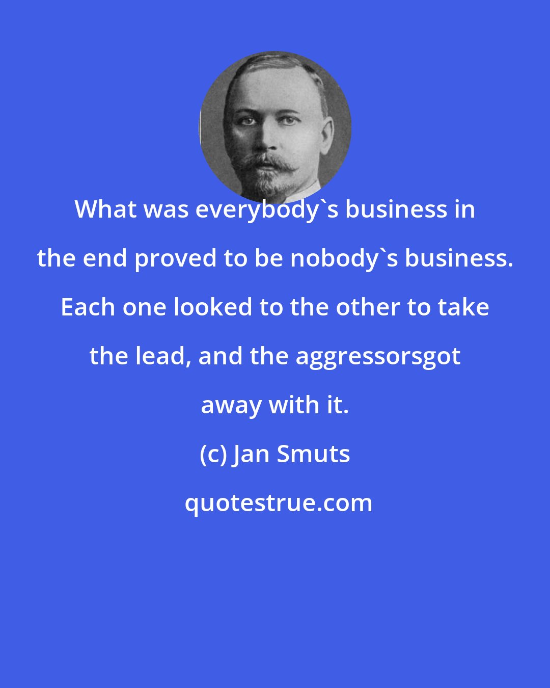 Jan Smuts: What was everybody's business in the end proved to be nobody's business. Each one looked to the other to take the lead, and the aggressorsgot away with it.