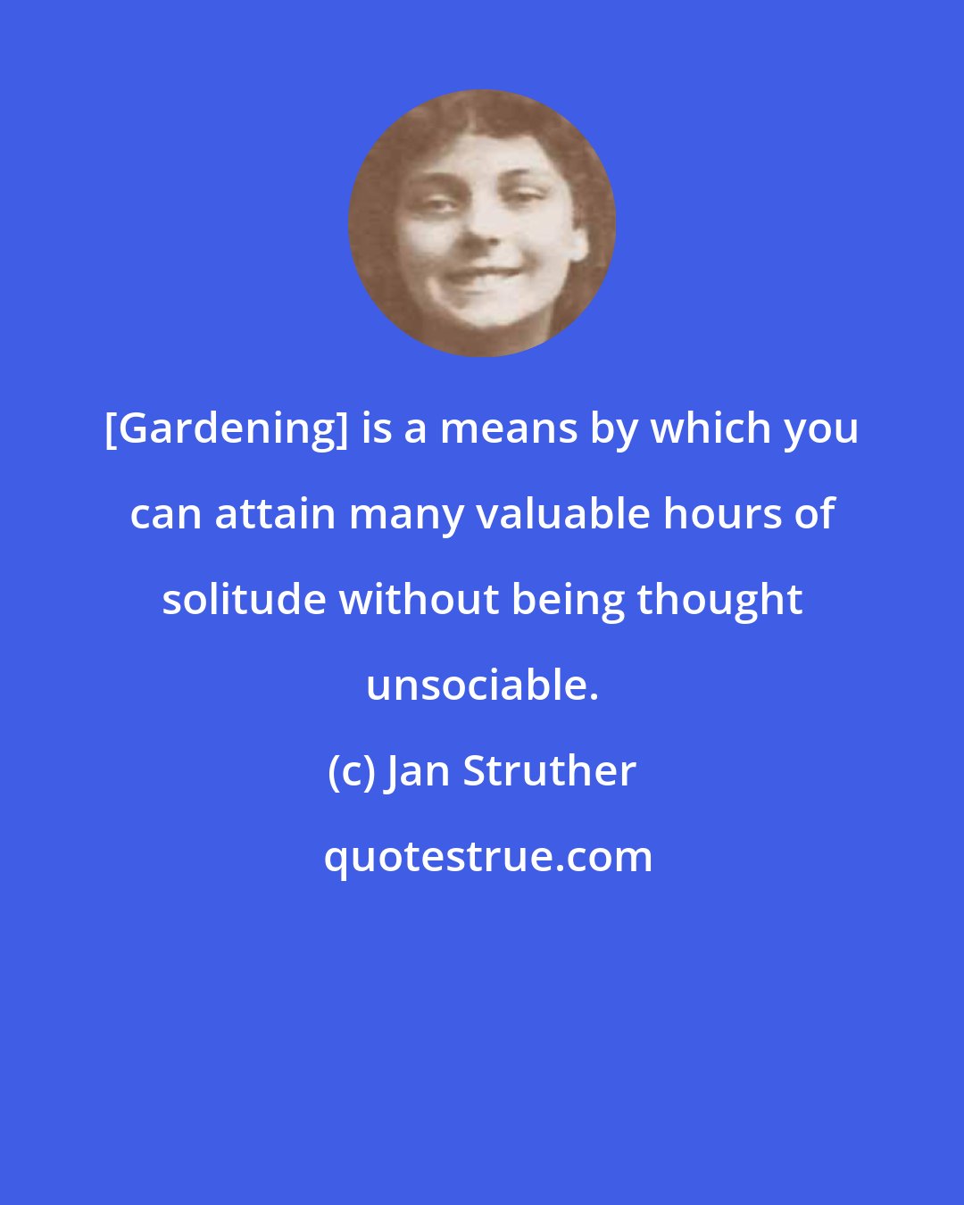 Jan Struther: [Gardening] is a means by which you can attain many valuable hours of solitude without being thought unsociable.