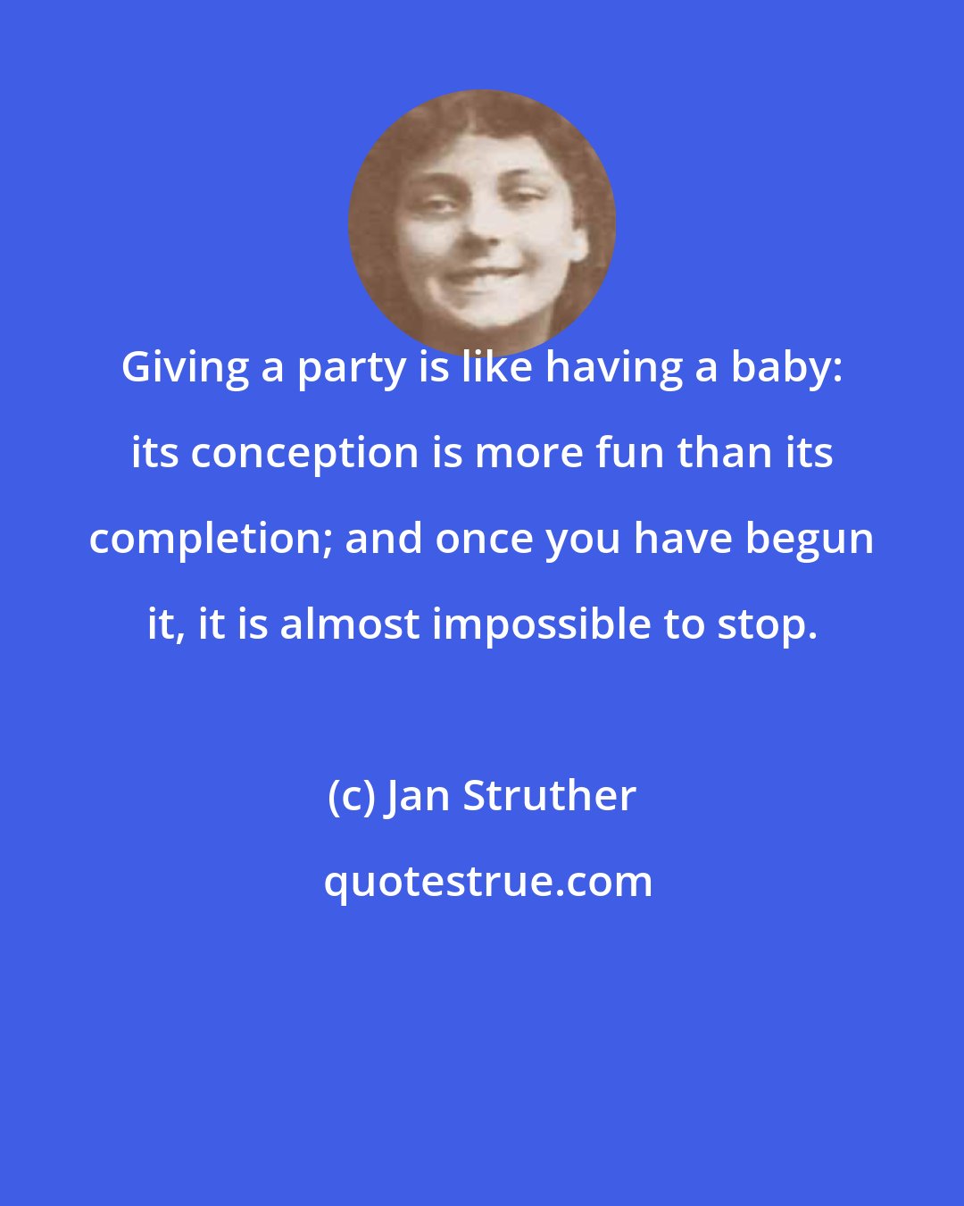 Jan Struther: Giving a party is like having a baby: its conception is more fun than its completion; and once you have begun it, it is almost impossible to stop.