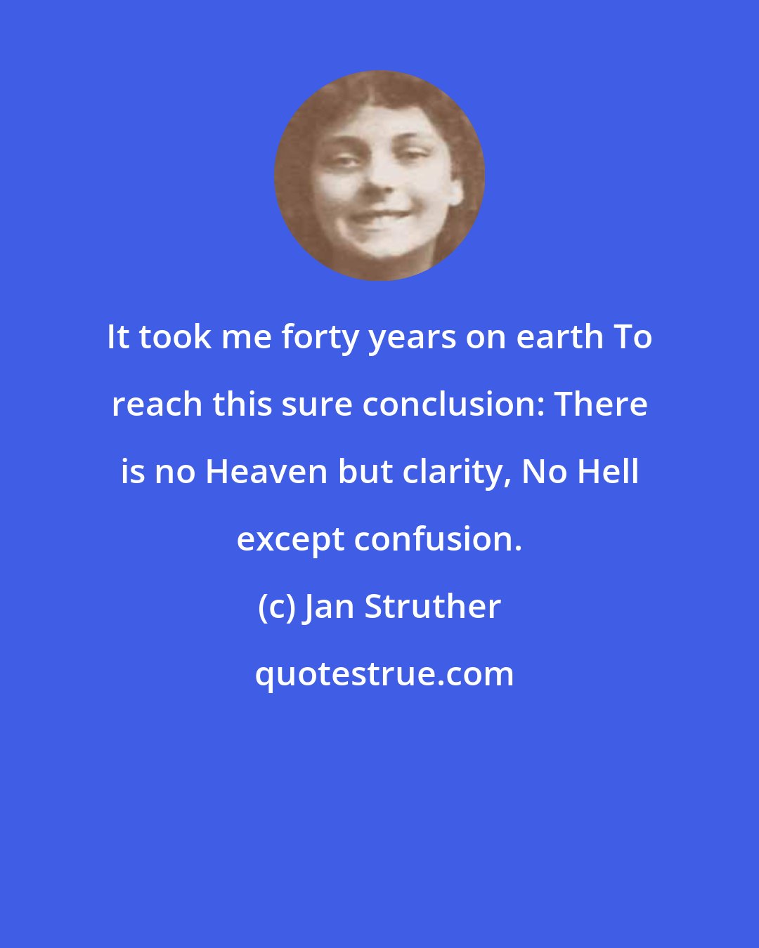 Jan Struther: It took me forty years on earth To reach this sure conclusion: There is no Heaven but clarity, No Hell except confusion.