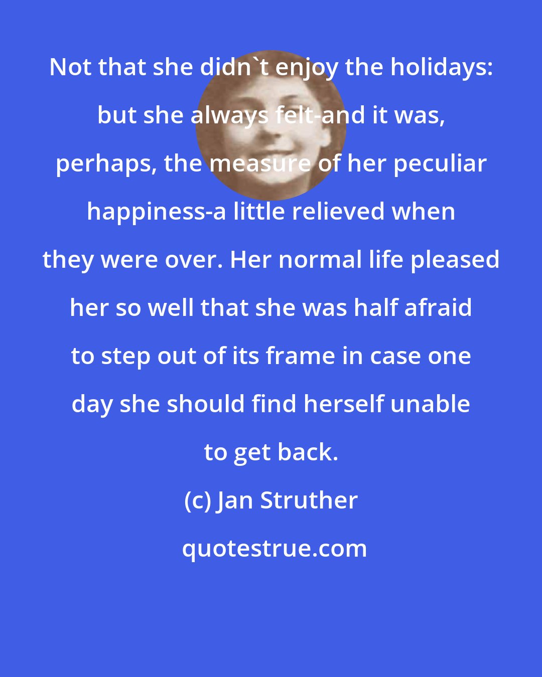 Jan Struther: Not that she didn't enjoy the holidays: but she always felt-and it was, perhaps, the measure of her peculiar happiness-a little relieved when they were over. Her normal life pleased her so well that she was half afraid to step out of its frame in case one day she should find herself unable to get back.