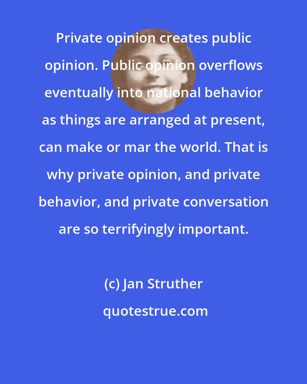 Jan Struther: Private opinion creates public opinion. Public opinion overflows eventually into national behavior as things are arranged at present, can make or mar the world. That is why private opinion, and private behavior, and private conversation are so terrifyingly important.