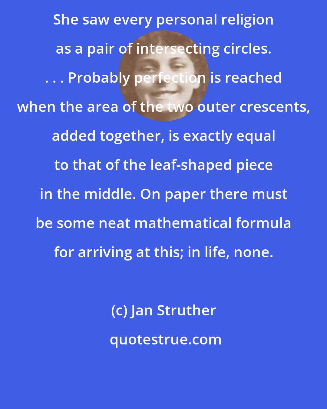 Jan Struther: She saw every personal religion as a pair of intersecting circles. . . . Probably perfection is reached when the area of the two outer crescents, added together, is exactly equal to that of the leaf-shaped piece in the middle. On paper there must be some neat mathematical formula for arriving at this; in life, none.