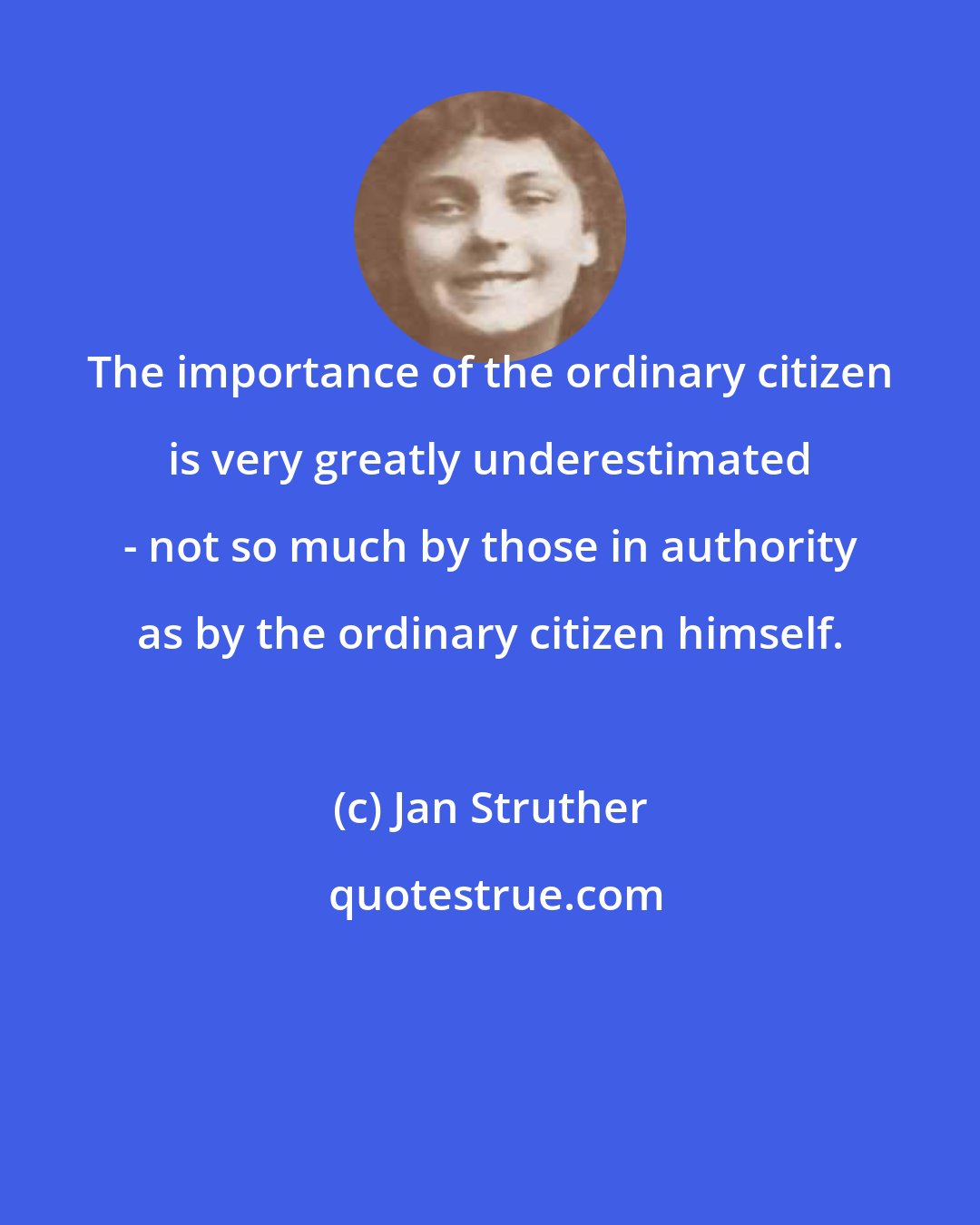 Jan Struther: The importance of the ordinary citizen is very greatly underestimated - not so much by those in authority as by the ordinary citizen himself.