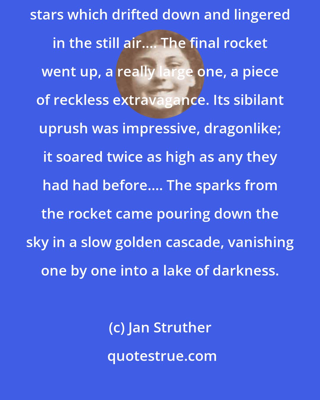 Jan Struther: There was one bursting now, a delicate constellation of many-coloured stars which drifted down and lingered in the still air.... The final rocket went up, a really large one, a piece of reckless extravagance. Its sibilant uprush was impressive, dragonlike; it soared twice as high as any they had had before.... The sparks from the rocket came pouring down the sky in a slow golden cascade, vanishing one by one into a lake of darkness.