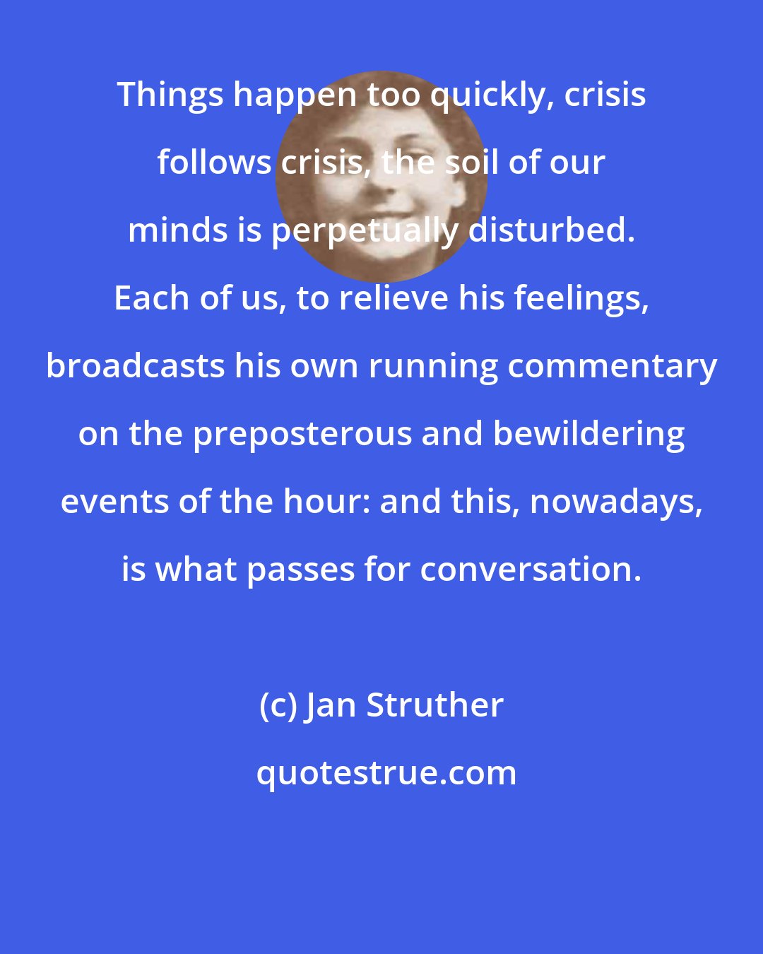 Jan Struther: Things happen too quickly, crisis follows crisis, the soil of our minds is perpetually disturbed. Each of us, to relieve his feelings, broadcasts his own running commentary on the preposterous and bewildering events of the hour: and this, nowadays, is what passes for conversation.