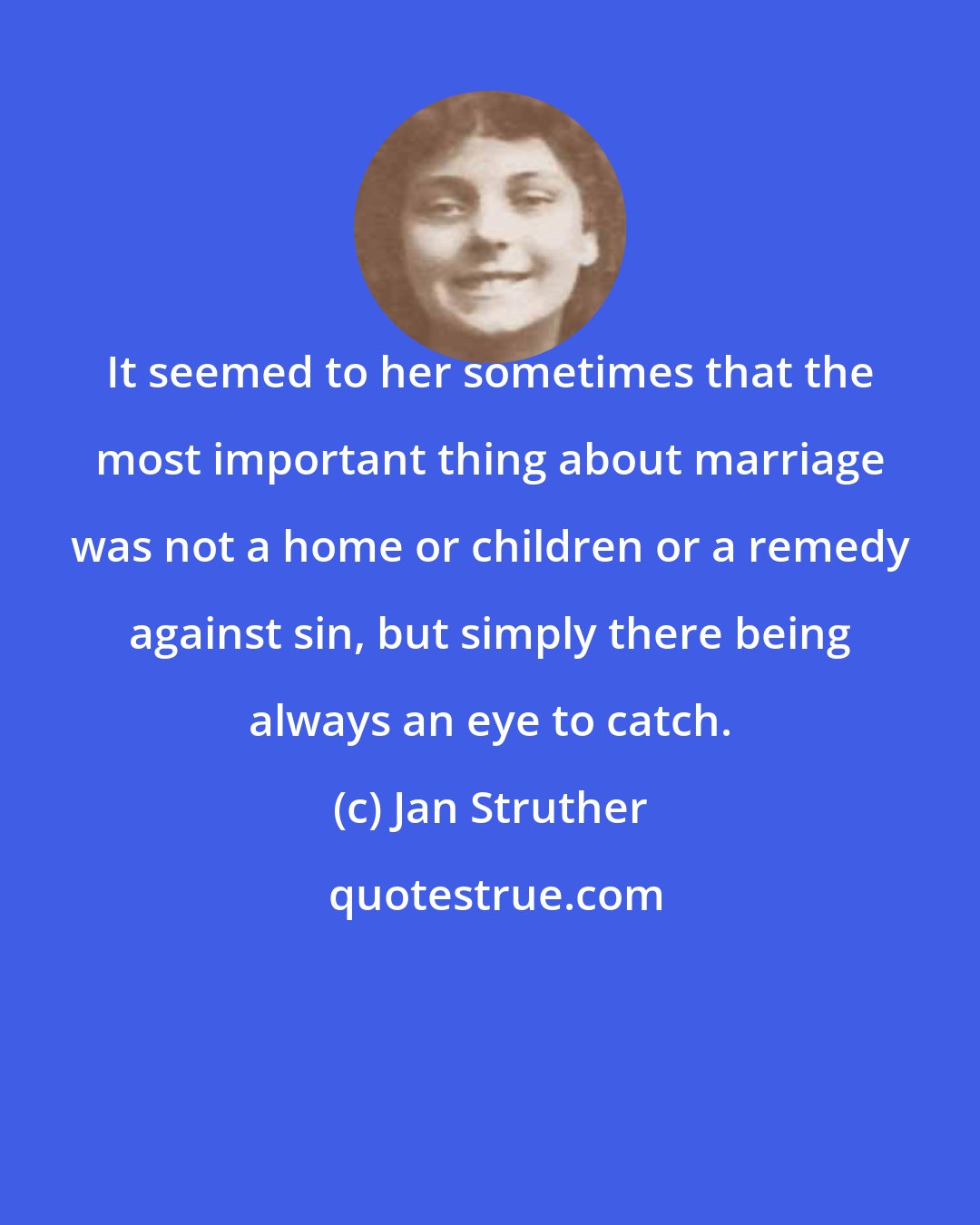 Jan Struther: It seemed to her sometimes that the most important thing about marriage was not a home or children or a remedy against sin, but simply there being always an eye to catch.