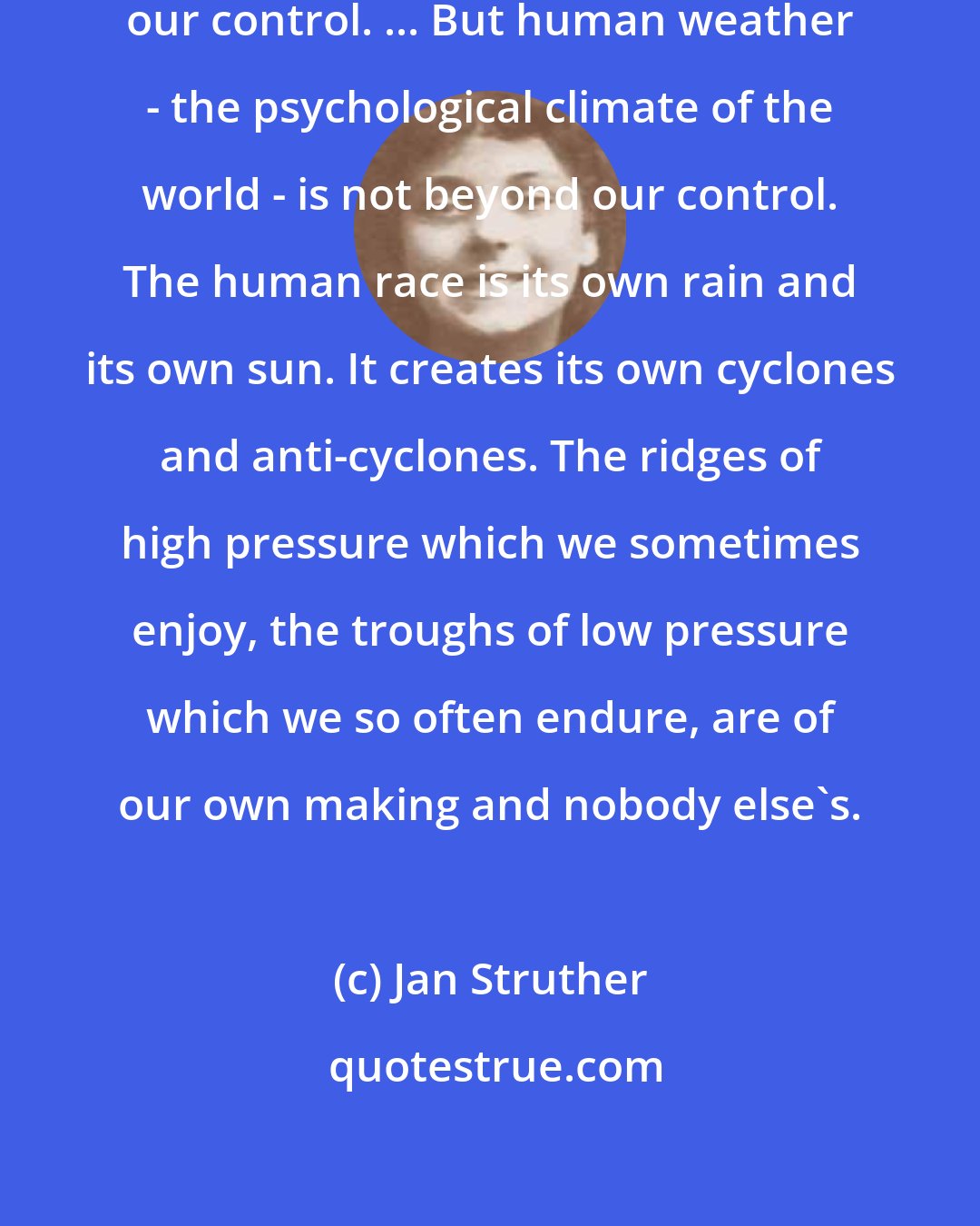 Jan Struther: Physical weather certainly is beyond our control. ... But human weather - the psychological climate of the world - is not beyond our control. The human race is its own rain and its own sun. It creates its own cyclones and anti-cyclones. The ridges of high pressure which we sometimes enjoy, the troughs of low pressure which we so often endure, are of our own making and nobody else's.