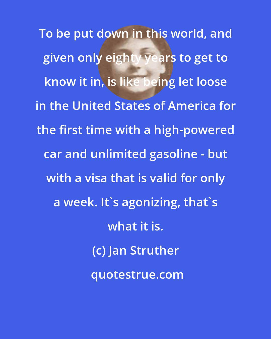 Jan Struther: To be put down in this world, and given only eighty years to get to know it in, is like being let loose in the United States of America for the first time with a high-powered car and unlimited gasoline - but with a visa that is valid for only a week. It's agonizing, that's what it is.