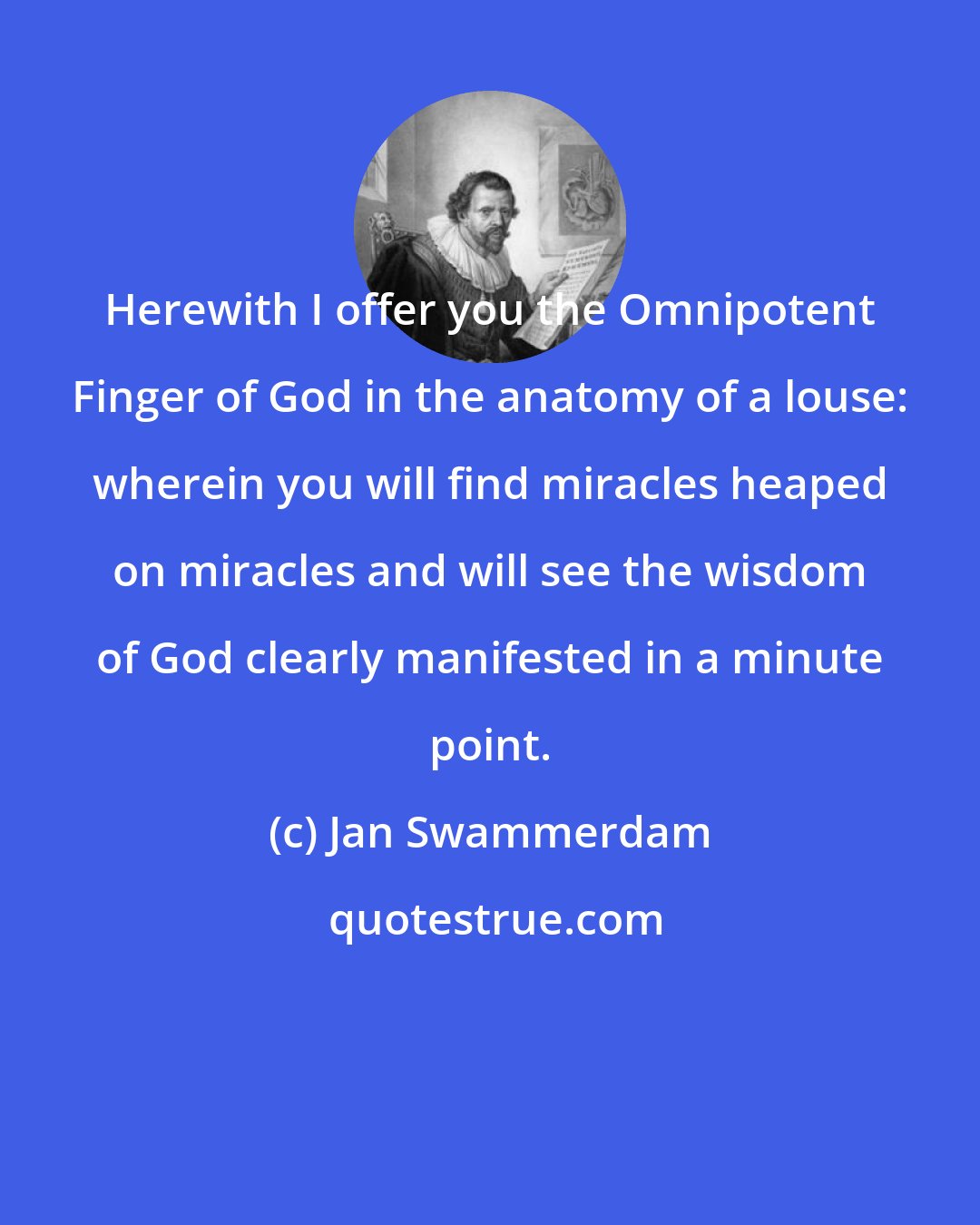 Jan Swammerdam: Herewith I offer you the Omnipotent Finger of God in the anatomy of a louse: wherein you will find miracles heaped on miracles and will see the wisdom of God clearly manifested in a minute point.