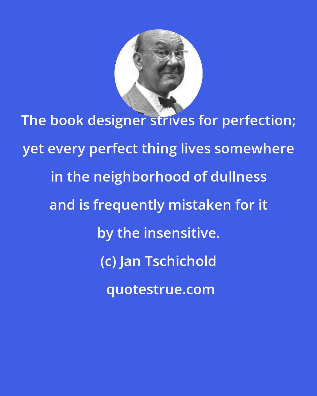 Jan Tschichold: The book designer strives for perfection; yet every perfect thing lives somewhere in the neighborhood of dullness and is frequently mistaken for it by the insensitive.