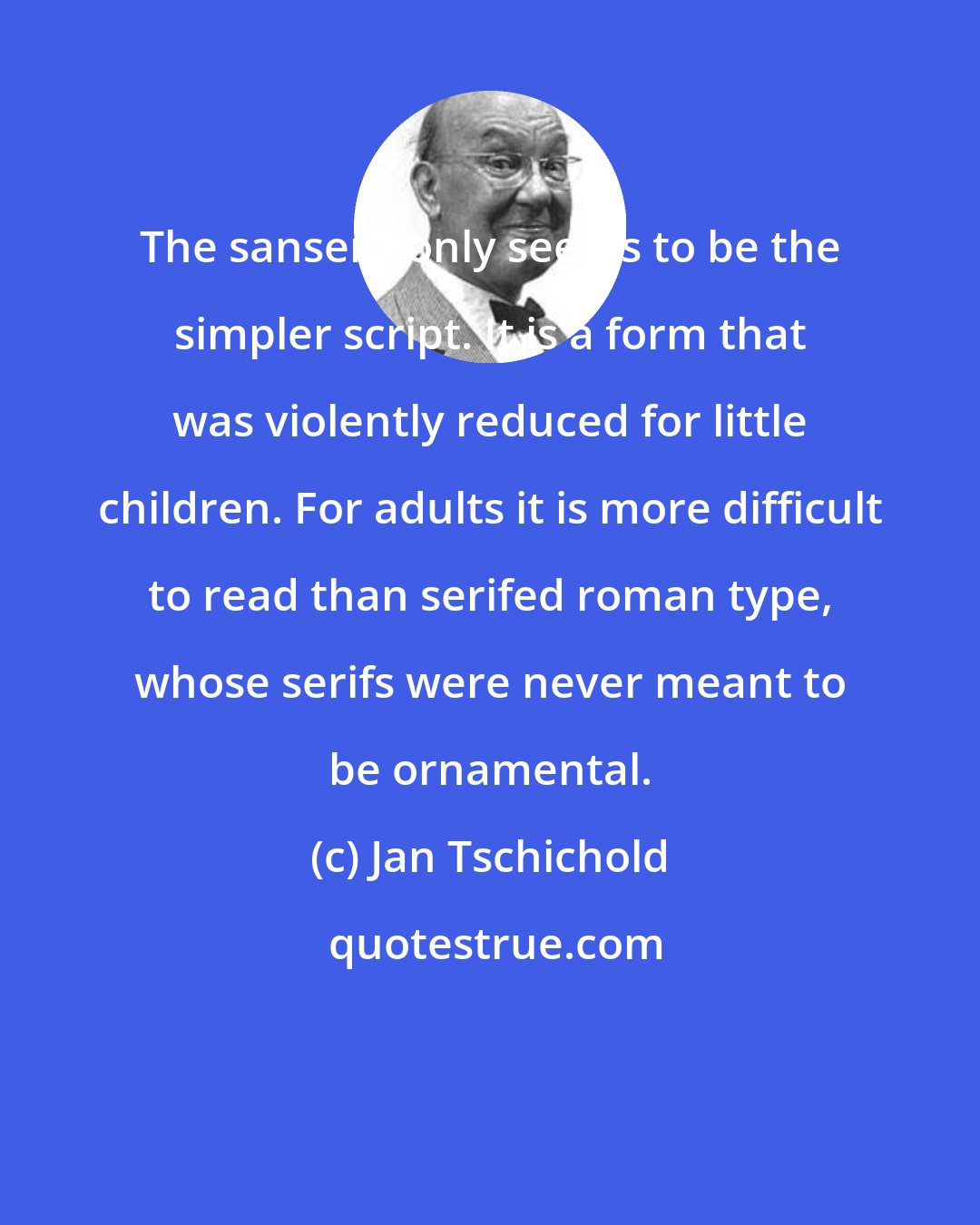 Jan Tschichold: The sanserif only seems to be the simpler script. It is a form that was violently reduced for little children. For adults it is more difficult to read than serifed roman type, whose serifs were never meant to be ornamental.