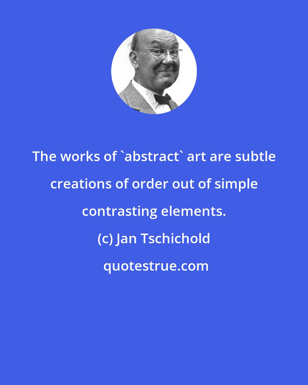 Jan Tschichold: The works of 'abstract' art are subtle creations of order out of simple contrasting elements.