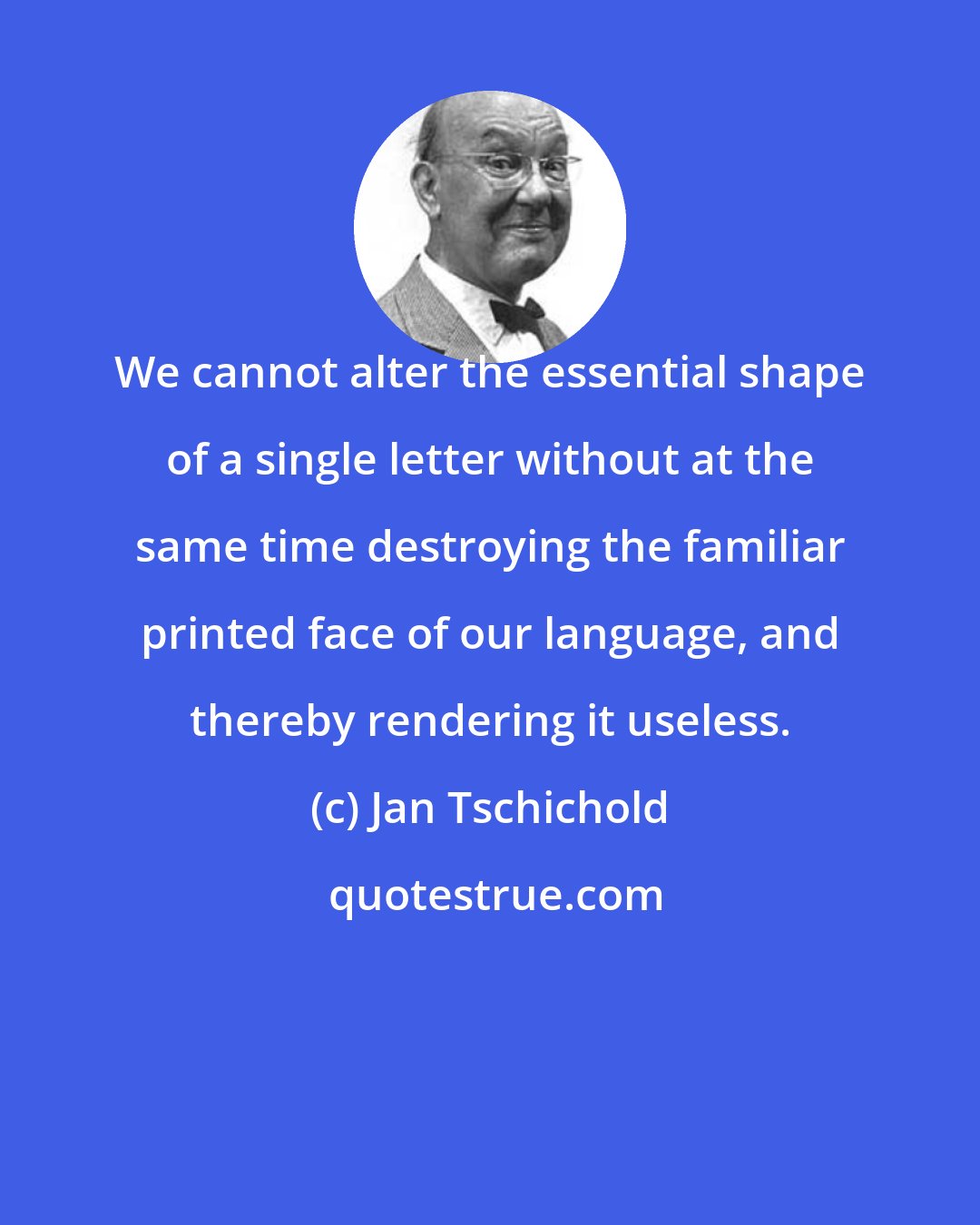 Jan Tschichold: We cannot alter the essential shape of a single letter without at the same time destroying the familiar printed face of our language, and thereby rendering it useless.