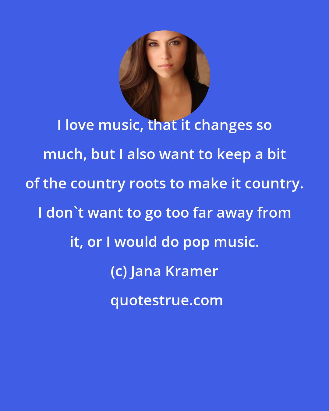 Jana Kramer: I love music, that it changes so much, but I also want to keep a bit of the country roots to make it country. I don't want to go too far away from it, or I would do pop music.