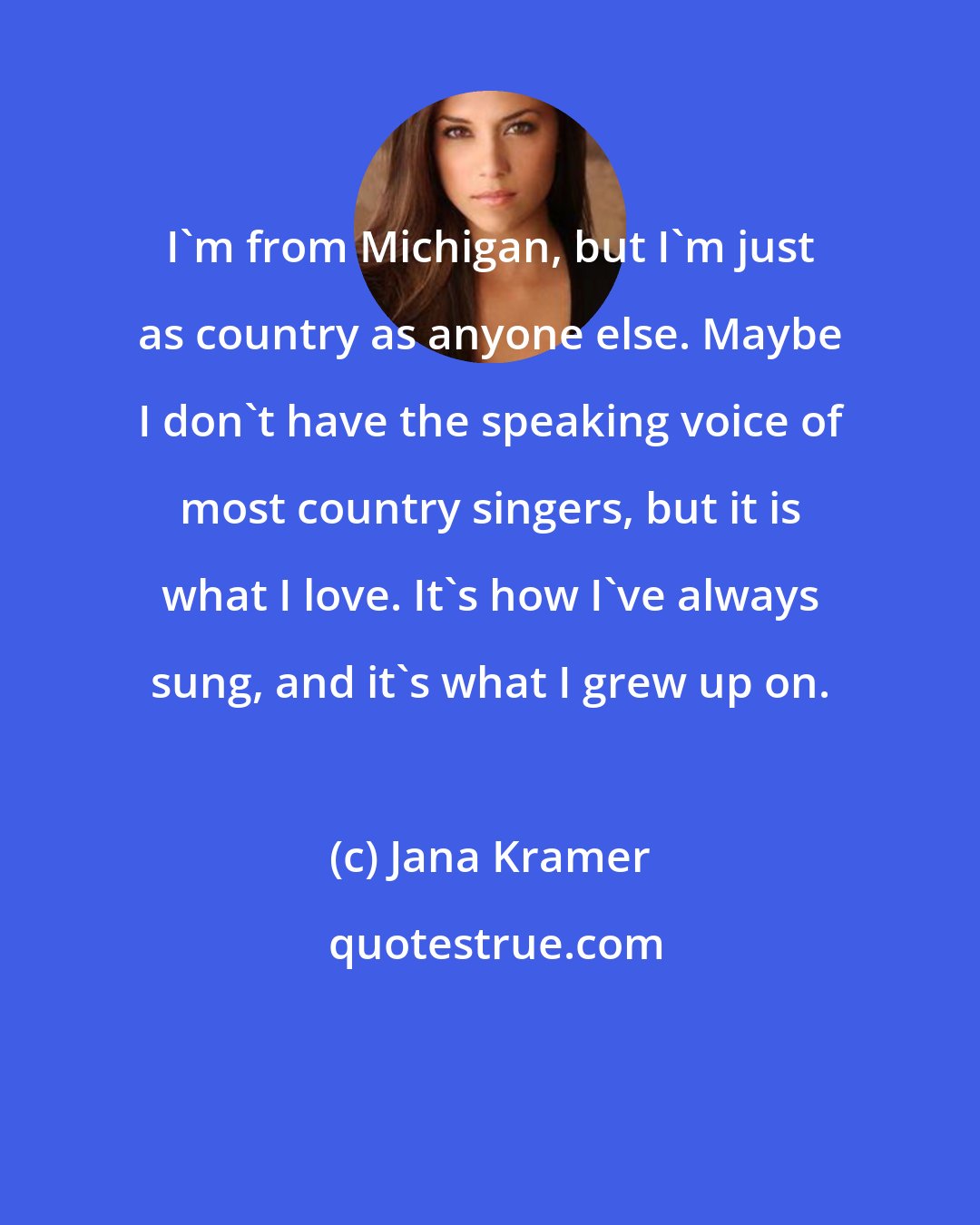 Jana Kramer: I'm from Michigan, but I'm just as country as anyone else. Maybe I don't have the speaking voice of most country singers, but it is what I love. It's how I've always sung, and it's what I grew up on.