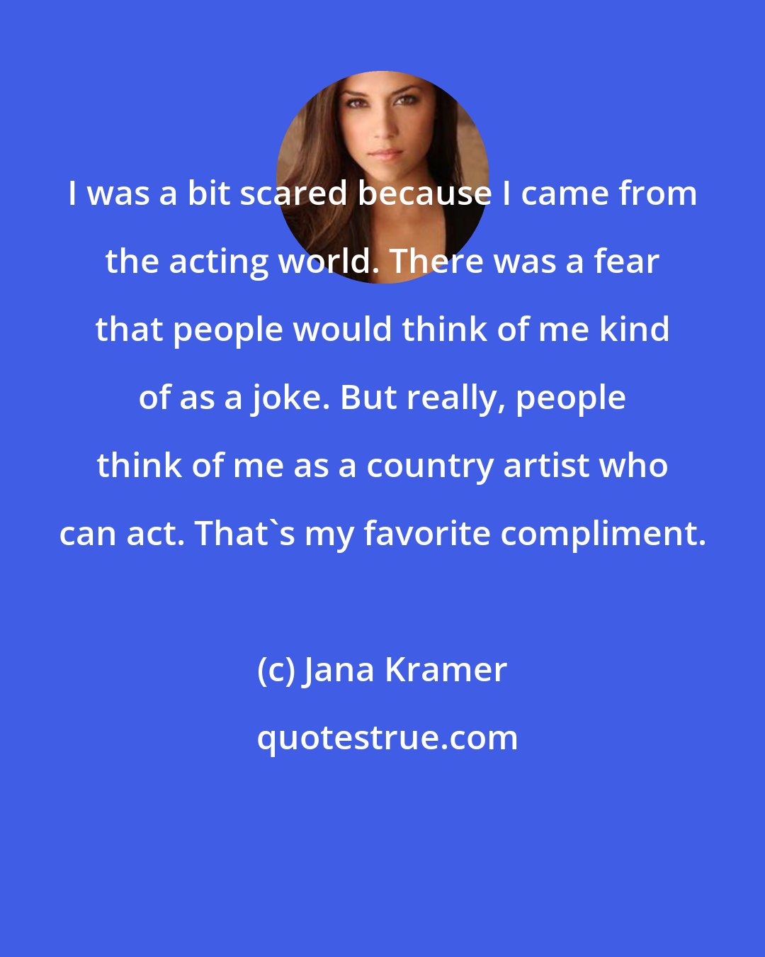 Jana Kramer: I was a bit scared because I came from the acting world. There was a fear that people would think of me kind of as a joke. But really, people think of me as a country artist who can act. That's my favorite compliment.