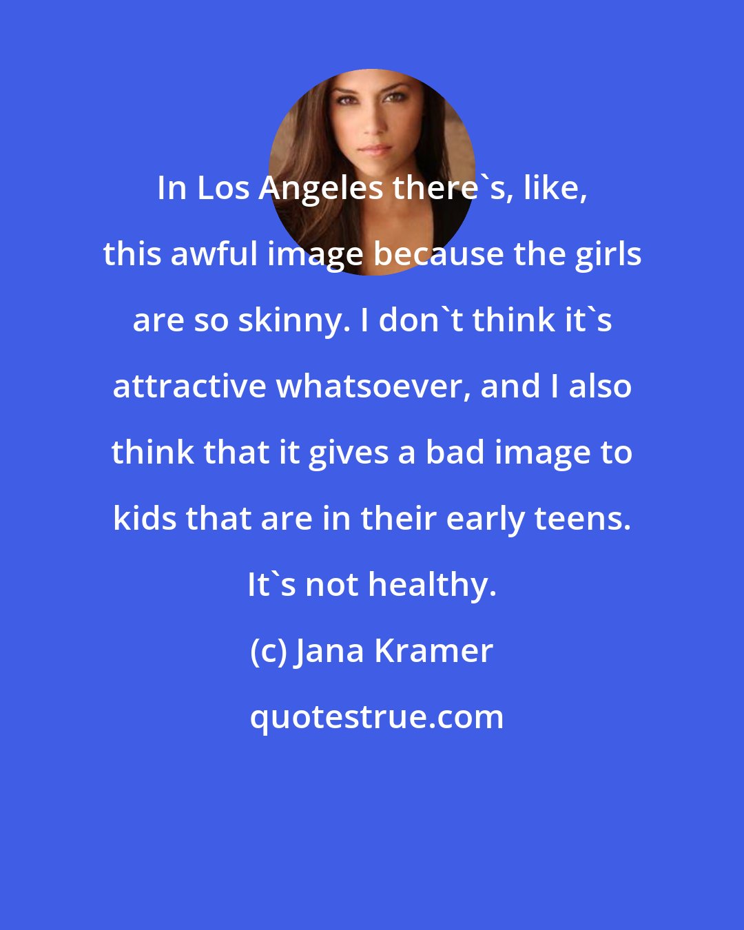 Jana Kramer: In Los Angeles there's, like, this awful image because the girls are so skinny. I don't think it's attractive whatsoever, and I also think that it gives a bad image to kids that are in their early teens. It's not healthy.