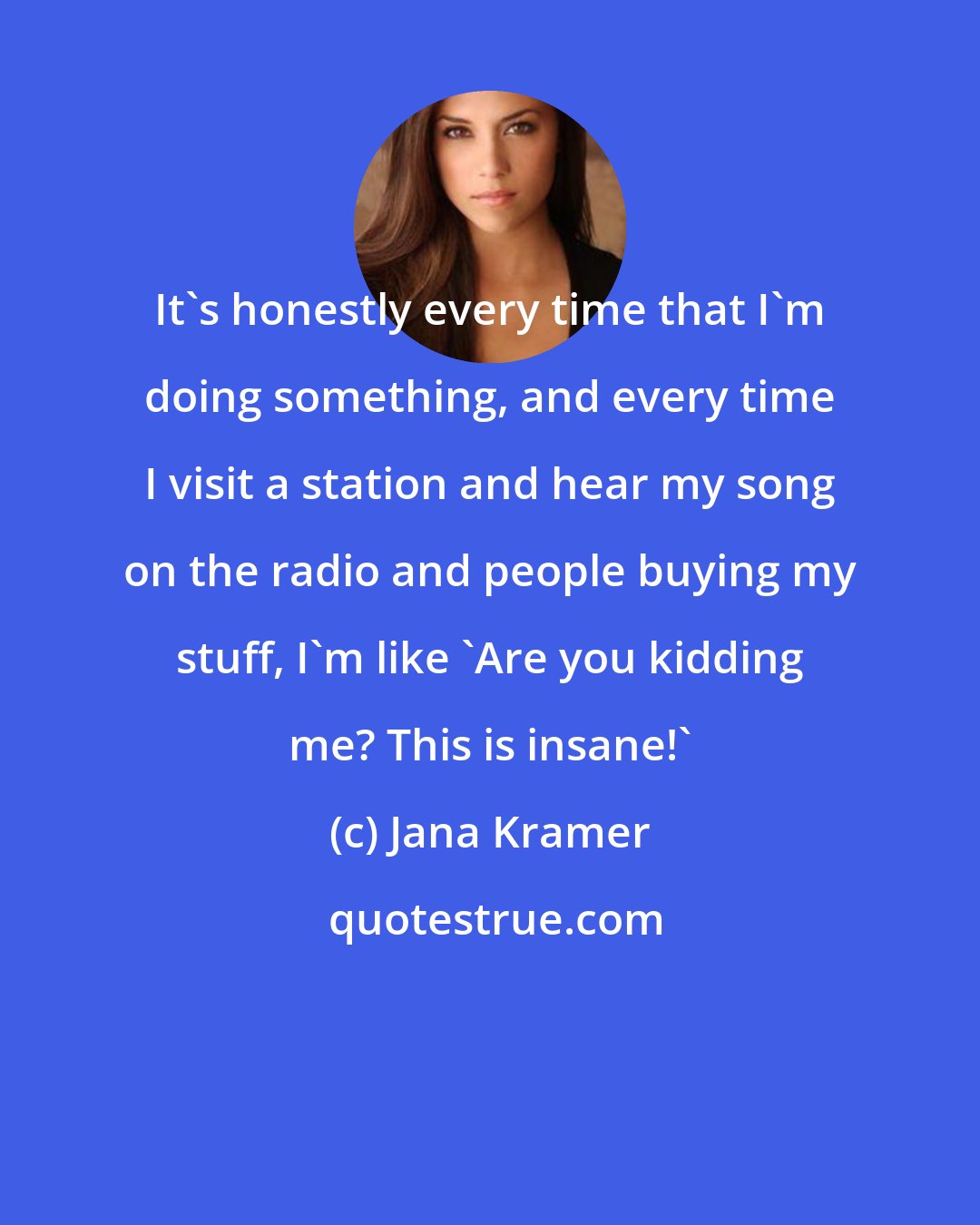 Jana Kramer: It's honestly every time that I'm doing something, and every time I visit a station and hear my song on the radio and people buying my stuff, I'm like 'Are you kidding me? This is insane!'