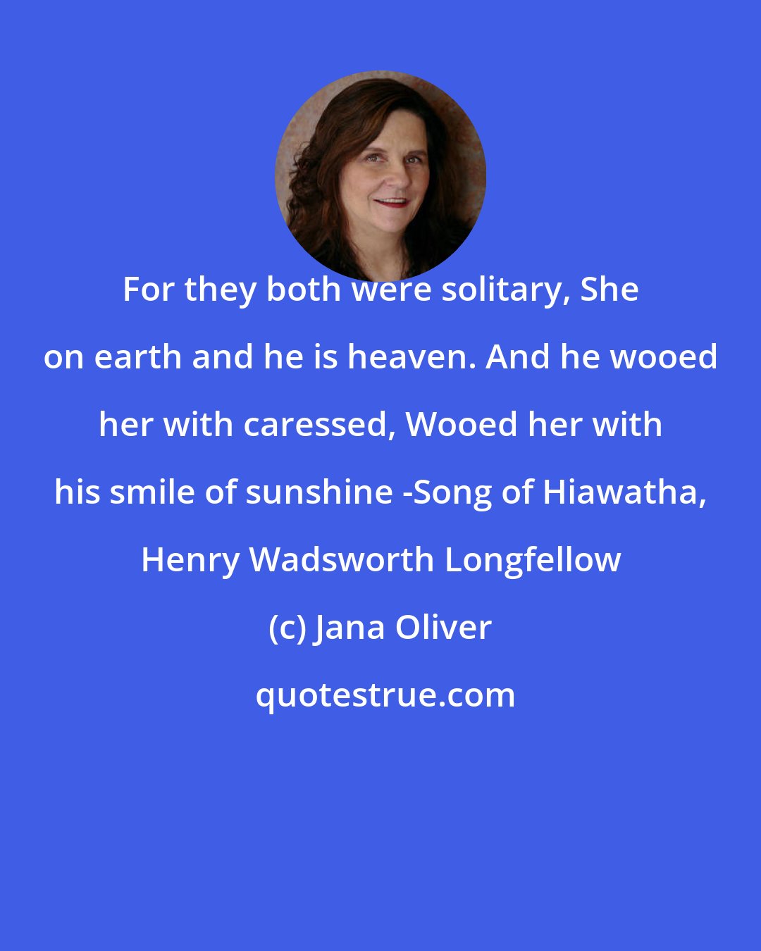 Jana Oliver: For they both were solitary, She on earth and he is heaven. And he wooed her with caressed, Wooed her with his smile of sunshine -Song of Hiawatha, Henry Wadsworth Longfellow